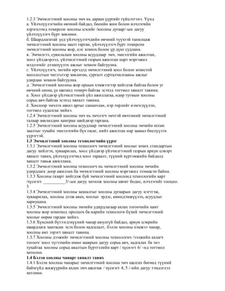 1.2.3 Эмчилгээний хоолны эмч нь дараах үүргийг гүйцэтгэнэ. Үүнд
а. Үйлчлүүлэгчийн өвчний байдал, биеийн жин болон илчлэгийн
хэрэгцээнд тохирсон хоолны цэсийг /хоолны дугаар/-ын дагуу
үйлчлүүлэгч бүрт зөвлөнө.
б. Шаардлагатай үед үйлчлүүлэгчдийн өвчний түүхтэй танилцаж
эмчилгээний хоолны заалт гарган, үйлчлүүлэгч бүрт тохирсон
эмчилгээний хоолны жор, цэс зохиох болон үр дүнг судлана.
в. Эмчилгээ, сувилалын хоолны асуудлаар эмч, эмнэлгийн ажилтан,
хоол үйлдвэрлэл, үйлчилгээний газрын ажилтан нарт мэргэжил
мэдлэгийг дээшлүүлэх ажлыг зохион байгуулна.
г. Үйлчлүүлэгч, энгийн иргэдэд эмчилгээний хоол болон зохистой
хооллолтын чиглэлээр зөвлөгөө, сургалт сурталчилгааны ажлыг
удирдан зохион байгуулна.
д. Эмчилгээний хоолны жор орцын хэмжээгээр хийгдэж байгаа болон уг
өвчний онош, үе шатанд тохирч байгаа эсэхэд тогтмол хяналт тавина.
е. Хоол үйлдвэр үйлчилгээний үйл ажиллагаа, өдөр тутмын хоолны
сорьц авч байгаа эсэхэд хяналт тавина.
ё. Хоолоор эмчлэх шинэ аргыг санаачлан, нэр төрлийг нэмэгдүүлэн,
тогтмол судалгаа хийнэ.
1.2.4 Эмчилгээний хоолны эмч нь эмчлэгч эмчтэй өвчтөний эмчилгээний
талаар зөвлөлдөн хамтран шийдвэр гаргана.
1.2.5 Эмчилгээний хоолны асуудлаар эмчилгээний хоолны эмчийн өгсөн
заалтыг тухайн эмнэлэгийн бүх тасаг, нийт ажилтан нар заавал биелүүлэх
үүрэгтэй.
1.3 Эмчилгээний хоолны технологчийн үүрэг
1.3.1 Эмчилгээний хоолны технологч эмчилгээний хоолыг зохих стандартын
дагуу хийлгэх, хуваарилах, хоол үйлдвэр үйлчилгээний газрын ариун цэвэрт
хяналт тавих, үйлчлүүлэгчид хоол тараалт, түүний хүртэмжийн байдалд
ханалт тавьж ажиллана.
1.3.2 Эмчилгээний хоолны технологч нь эмчилгээний хоолны эмчийн
удирдлага доор ажиллах ба эмчилгээний хоолны мэргэжил эзэмшсэн байна.
1.3.3 Хоолны газарт хийгдэж буй эмчилгээний хоолонд технологийн карт
/хүснэгт __________3/-ын дагуу хөтөлж хоолны шимт бодис, илчлэгийг тооцно.
3
1.3.4 Эмчилгээний хоолны захиалгыг хоолны дугаарын дагуу нэгтгэж,
хуваарилах, хоолны дээж авах, хоолыг эрдэс, аминдэмжүүлэх, асуудлыг
хариуцана.
1.3.5 Эмчилгээний хоолны эмчийн удирдлагаар ахлах тогоочийн хамт
хоолны жор зохиоход оролцох ба нарийн технологи бүхий эмчилгээний
хоолыг өөрөө гардан хийнэ.
1.3.6 Хүнсний бүтээгдэхүүний чанар аюулгүй байдал, ариун цэврийн
шаардлага хангасан эсэх болон хадгалалт, бэлэн хоолны хэмжээ чанар,
хоолны амт зэрэгт хяналт тавина.
1.3.7 Хоолны дээжийг эмчилгээний хоолны технологич /ээлжийн ахлагч
тогооч/ хоол түгээхийн өмнө зааврын дагуу сорьц авч, хадгалах ба энэ
тухайгаа хоолны сорьц авалтын бүртгэлийн карт / хүснэгт 6/ -нд тогтмол
хөтөлнө.
1.4 Бэлэн хоолны чанарт хяналт тавих
1.4.1 Бэлэн хоолны чанарыг эмчилгээний хоолны эмч шалгах бөгөөд түүний
байхгүйд жижүүрийн ахлах эмч шалгаж / хүснэгт 4, 5 /-ийн дагуу тэмдэглэл
хөтлөнө.
 