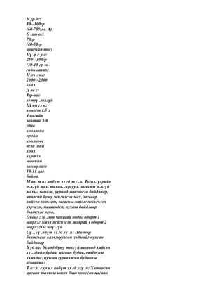 У ур аг:
80 –100гр
(60-70%нь А)
Ө .хт ос:
70гр
(40-50гр
цөцгийн тос)
Нү .р с у с:
250 –300гр
(30-40 гр эн-
гийн сахар)
И лч лэ г:
2000 –2300
ккал
Д ав с:
8гр-аас
хэтрү .лэхгүй
Ш ин гэ н:
хоногт 1,5 л
4 цагийн
зайтай 5-6
удаа
хооллоно
оройн
хоолноос
өглө .ний
хоол
хүртэл
шөнийн
завсарлага
10-11 цаг
байна.
М ах, м ах анбүт ээ гд эхү .н: Тугал, үхрийн
ө .хгүй мах, тахиа, гургуул, загасны ө .хгүй
махыг чанаж, ууранд жигнэсэн байдлаар,
чанасан буюу жигнэсэн мах, загсаар
хийсэн котлет, загасны махыг хэсэгчлэн
хэрчсэн, машиндса, нухаш байдлаар
бэлтгэж өгнө.
Өндөг : зө .лөн чанасан өндөг өдөрт 1
ширхэг эсвэл жигнэсэн жаврай ( өдөрт 2
ширхэгээс илү .гүй
Сү ., сү .нбүт ээ гд хү .н: Шинээр
бэлтгэсэн кальжуулсан ээдмийг нухсан
байдлаар
Б уд аа: Усанд буюу тосгүй шөлөнд хийсэн
хү .хдийн будаа, цагаан будаа, овъёосны
хэмхдэс, нухсан гурвалжин будааны
агшаамал
Т ал х, г ур ил анбүт ээ гд эхү .н: Хатаасан
цагаан талхны шинэ биш хоносон цагаан
 