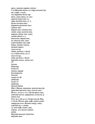 талх, чанасан нарийн гоймон
Т ос:Цөцгийн тосыг нэг порц хоолонд 5гр-
аас хэтрү .лэхгүй
хөх тарианы болон хар
талх, шинэ талх, хө .мөл
гурилан бүтээгдхү .н,,
хурц, тостой шөл, сү .н
болон ногооны шөл,
буурцагт ургамлын шөл,
хүйтэн шөл
тарган мах, хонины мах,
гахай, галуу, нугасны мах,
шарсан, утсан мах, хиам,
гахайн утсан ө .х,
давсалсан, даршилсан,
нө .шилсөн мах, загас
улаан буудай, хөц, шар
будаа, хөндий гоймон,
шошны төрөл,
хэрэглэхээр
зөвшө .рөгдснө .с бусад
сү .н бүтээгдэхү .нү .д,
хэрэглэхээр,
өвшө .рөгдснө .с бусад
төрлийн жимс, жимсгэнэ.
19
нухсан,
байдлаар
бэлтгэж
чанаж, уураар
боловсруулна.
Хоолны
халуун нь 60
градусаас
ихгүй 15
градусаас
багагүй байна.
Шөл: Махны, тахианы, загасны тосгүй,
хурц биш тунгалаг шөл, салслаг шөл
Ж им с, ж им сг эн э: Боловсорсон нэрс,
мойлоор кисель, царцаамал, цэлцэгнү .р
хийж өгөх
Ч их эр, а мт ла гч: Сахар хоногт 40гр.
У нд аа: Ногоон цай, кофе, какаог усанд
найруулан өгөх. Нохойн хошуу, мойл,
нэрсний шү .с, ундаа.
сү .тэй кофе, какао, квас,
хийжү .лсэн болон хүйтэн
ундаа.
Цөцгийн тосноос бусад бүх
төрлийн тос.
 