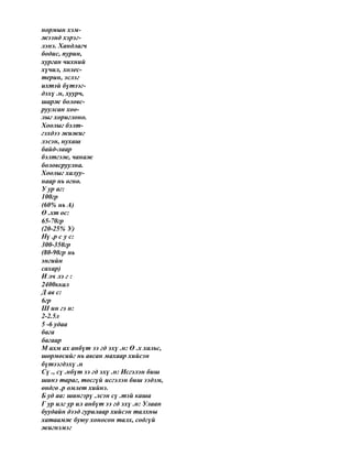 нормын хэм-
жээнд хэрэг-
лэнэ. Хандлагч
бодис, пурин,
хурган чихний
хүчил, холес-
терин, эслэг
ихтэй бүтээг-
дэхү .н, хуурч,
шарж боловс-
руулсан хоо-
лыг хориглоно.
Хоолыг бэлт-
гэхдээ жижиг
лэсэн, нухаш
байд-лаар
бэлтгэж, чанаж
боловсруулна.
Хоолыг халуу-
наар нь өгнө.
У ур аг:
100гр
(60% нь А)
Ө .хт ос:
65-70гр
(20-25% У)
Нү .р с у с:
300-350гр
(80-90гр нь
энгийн
сахар)
И лч лэ г :
2400ккал
Д ав с:
6гр
Ш ин гэ н:
2-2.5л
5 -6 удаа
бага
багаар
М ахм ах анбүт ээ гд эхү .н: Ө .х хальс,
шөрмөсийг нь авсан махаар хийсэн
бүтээгдэхү .н
Сү ., сү .нбүт ээ гд эхү .н: Исгэлэн биш
шинэ тараг, тосгүй исгэлэн биш ээдэм,
өндгө .р омлет хийнэ.
Б уд аа: шингэрү .лсэн сү .тэй каша
Г ур илг ур ил анбүт ээ гд эхү .н: Улаан
буудайн дээд гурилаар хийсэн талхны
хатаамж буюу хоносон талх, содгүй
жигнэмэг
 