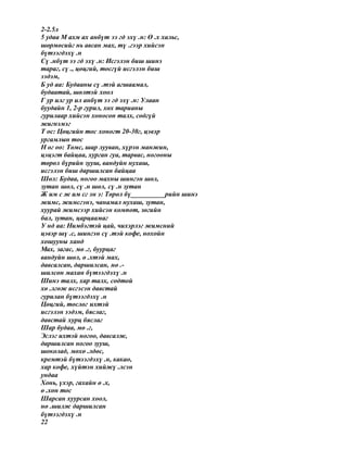 2-2.5л
5 удаа М ахм ах анбүт ээ гд эхү .н: Ө .х хальс,
шөрмөсийг нь авсан мах, тү .гээр хийсэн
бүтээгдэхү .н
Сү .нбүт ээ гд эхү .н: Исгэлэн биш шинэ
тараг, сү ., цөцгий, тосгүй исгэлэн биш
ээдэм,
Б уд аа: Будааны сү .тэй агшаамал,
будаатай, шөлтэй хоол
Г ур илг ур ил анбүт ээ гд эхү .н: Улаан
буудайн 1, 2-р гурил, хөх тарианы
гурилаар хийсэн хоносон талх, содгүй
жигнэмэг
Т ос: Цөцгийн тос хоногт 20-30г, цэвэр
ургамлын тос
Н ог оо: Төмс, шар лууван, хүрэн манжин,
цэцэгт байцаа, хурган гуа, тарвас, ногооны
төрөл бүрийн зууш, вандуйн нухаш,
исгэлэн биш даршилсан байцаа
Шөл: Будаа, ногоо махны шингэн шөл,
зутан шөл, сү .н шөл, сү .н зутан
Ж им с ж им сг эн э: Төрөл бү__________рийн шинэ
жимс, жимсгэнэ, чанамал нухаш, зутан,
хуурай жимсээр хийсэн компот, зөгийн
бал, зутан, царцаамаг
У нд аа: Нимбэгтэй цай, чихэрлэг жимсний
цэвэр шү .с, шингэн сү .тэй кофе, нохойн
хошууны ханд
Мах, загас, мө .г, буурцаг
вандуйн шөл, ө .хтэй мах,
давсалсан, даршилсан, нө .-
шилсөн махан бүтээгдэхү .н
Шинэ талх, хар талх, содтой
хө .лгөж исгэсэн давстай
гурилан бүтээгдэхү .н
Цөцгий, тослог ихтэй
исгэлэн ээдэм, бяслаг,
давстай хурц бяслаг
Шар будаа, мө .г,
Эслэг ихтэй ногоо, давсалж,
даршилсан ногоо зууш,
шоколад, мөхө .лдөс,
кремтэй бүтээгдэхү .н, какао,
хар кофе, хүйтэн хийжү .лсэн
ундаа
Хонь, үхэр, гахайн ө .х,
ө .хөн тос
Шарсан хуурсан хоол,
нө .шилж даршилсан
бүтээгдэхү .н
22
 