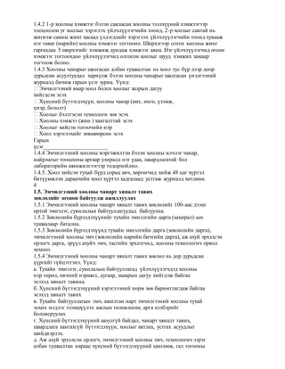 1.4.2 1-р хоолны хэмжээг бэлэн савласан хоолны эзэлхүүний хэмжээгээр
тооцоолон уг хоолыг хэрэглэх үйлчлүүлэгчийн тоонд, 2-р хоолыг савтай нь
жигнэж савны жинг хасаад үлдэгдлийг хэрэглэх үйлчлүүлэгчийн тоонд хувааж
нэг таваг (нарийн) хоолны хэмжээг тогтооно. Ширхэгээр олгох хоолны жинг
гаргахдаа 5 ширхэгийг хэмжиж дундаж хэмжээг авна. Нэг үйлчлүүлэгчид өгсөн
хэмжээг тогтоохдоо үйлчлүүлэгчид олгосон хоолыг шууд хэмжих замаар
тогтоож болно.
1.4.3 Хоолны чанарыг шалгасан албан тушаалтан нь хоол тус бүр дээр доор
дурьдсан асуултуудад хариулж бэлэн хоолны чанарыг шалгасан үнэлгээний
журналд бичиж гарын үсэг зурна. Үүнд:
� Эмчилгээний ямар хоол болох хоолыг жорын дагуу
хийгдсэн эсэх
� Хүнсний бүтээгдэхүүн, хоолны чанар (амт, өнгө, үзэмж,
үнэр, бололт)
� Хоолыг бэлтгэсэн технологи зөв эсэх
� Хоолны хэмжээ (жин ) хангалттай эсэх
� Хоолыг хийсэн тогоочийн нэр
� Хоол хэрэглэхийг зөвшөөрсөн эсэх
Гарын
үсэг_______________________
1.4.4 Эмчилгээний хоолны мэргэжилтэн бэлэн хоолны илчлэг чанар,
найрлагыг тооцооны аргаар улиралд нэг удаа, шаардлагатай бол
лабораторийн шинжилгээгээр тодорхойлно.
1.4.5. Хоол хийсэн тухай бүрд сорьц авч, хөргөгчид хийж 48 цаг хүртэл
битүүмжлэн дараачийн хоол хүртэл хадгалаад устгаж журналд хөтлөнө.
4
1.5. Эмчилгээний хоолны чанарт хяналт тавих
зөвлөлийг зохион байгуулж ажиллуулах
1.5.1 Эмчилгээний хоолны чанарт хяналт тавих зөвлөлийг 100-аас дээш
ортой эмнэлэг, сувилалын байгууллагуудад байгуулна.
1.5.2 Зөвлөлийн бүрэлдэхүүнийг тухайн эмнэлгийн дарга (захирал)-ын
тушаалаар батална.
1.5.3 Зөвлөлийн бүрэлдэхүүнд тухайн эмнэлгийн дарга (зөвлөлийн дарга),
эмчилгээний хоолны эмч (зөвлөлийн нарийн бичгийн дарга), аж ахуй эрхэлсэн
орлогч дарга, эрүүл ахуйч эмч, тасгийн эрхлэгчид, хоолны технологич орвол
зохино.
1.5.4 Эмчилгээний хоолны чанарт хяналт тавих зөвлөл нь дор дурьдсан
үүргийг гүйцэтгэнэ. Үүнд:
а. Тухайн эмнэлэг, сувилалын байгууллагад үйлчлүүлэгчдэд хоолны
нэр төрөл, өвчний нэршил, дугаар, зааврын дагуу хийгдэж байгаа
эсэхэд хяналт тавина.
б. Хүнсний бүтээгдэхүүний хэрэглээний норм зөв баримтлагдаж байгаа
эсэхэд хяналт тавих
в. Тухайн байгууллагын эмч, ажилтан нарт эмчилгээний хоолны тухай
зохих мэдлэг эзэмшүүлэх ажлын төлөвлөгөө, арга хэлбэрийг
боловсруулах
г. Хүнсний бүтээгдэхүүний аюулгүй байдал, чанарт хяналт тавих,
шаардлага хангахгүй бүтээгдэхүүн, хоолыг актлах, устгах асуудлыг
шийдвэрлэх.
д. Аж ахуй эрхэлсэн орлогч, эмчилгээний хоолны эмч, технологич зэрэг
албан тушаалтан нараас хүнсний бүтээгдэхүүний хангамж, гал тогооны
 