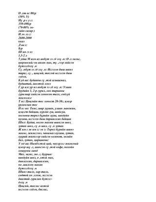 Ө .хт ос 80гр
(30% У)
Нү .р с у с:
350-400гр
(70-80% эн-
гийн сахар )
И лч лэ г:
2600-2800
ккал
Д ав с:
8гр
Ш ин гэ н:
1,5-2 л
5 удаа М ахм ах анбүт ээ гд эхү .н: Ө .х хальс,
шөрмөсийг нь авсан мах, тү .гээр хийсэн
бүтээгдэхү .н
Сү .нбүт ээ гд эхү .н: Исгэлэн биш шинэ
тараг, сү ., цөцгий, тосгой исгэлэн биш
ээдэм,
Б уд аа: будааны сү .тэй агшаамал,
будаатай, шөлтэй хоол
Г ур илг ур ил анбүт ээ гд эхү .н: Улаан
буудайн 1, 2-р гурил, хөх тарианы
гурилаар хийсэн хоносон талх, содгүй
жигнэмэг
Т ос: Цөцгийн тос хоногт 20-30г, цэвэр
ургамлын тос
Н ог оо: Төмс, шар лууван, улаан манжин,
цэцэгт байцаа, хурган гуа, шийгуа,
ногооны төрөл бүрийн зууш, вандуйн
нухаш, исгэлэн биш даршилсан байцаа
Шөл: Будаа, ногоо махны шингэн шөл,
зутан шөл, сү .н шөл, сү .н зутан
Ж им с ж им сг эн э: Төрөл бүрийн шинэ
жимс, жимсгэнэ, чанамал нухаш, зутан,
хуурай жимсээр хийсэн компот, зөгийн
бал, зутан, царцаамаг
У нд аа: Нимбэгтэй цай, чихэрлэг жимсний
цэвэр шү .с, шингэн сү .тэй кофе, нохойн
хошууны ханд
Мах, загас, мө .г, буурцаг
вандуйн шөл, ө .хтэй мах,
давсалсан, даршилсан,
нө .шилсөн махан
бүтээгдэхү .н
Шинэ талх, хар талх,
содтой хө .лгөж, исгэсэн
давстай гурилан бүтээг-
дэхү .н
Цөцгий, тослог ихтэй
исгэлэн ээдэм, бяслаг,
 