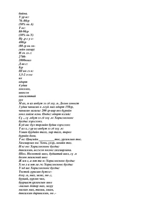 байна.
У ур аг:
70.-80гр
(50% нь А)
Т ос:
80-90гр
(30% нь У)
Нү .р с у с:
400гр
(80 гр нь эн-
гийн сахар)
И лч лэ г:
2700-
2800ккал
Д ав с:
8гр
Ш ин гэ н:
1,5-2 л-ээс
их
өдөрт
4 удаа
хооллох,
шингэн
хангалттай
уух
М ах, м ах анбүт ээ гд эхү .н. Долоо хоногт
3 удаа чанасан ө .хгүй мах өдөрт 150гр,
чанасан загасыг 200 гр-аар янз бүрийн
хоол хийж өгнө. Өндөг: өдөрт нэгийг
Сү ., сү .нбүт ээ гд эхү .н: Хориглосноос
бусдыг хэрэглэнэ.
Б уд аа: бүх төрлийн будаа хэрэглэнэ
Т ал х, г ур ил анбүт ээ гд эхү .н:
Улаан буудайн талх, хар талх, төрөл
бүрийн боов.
Т ос: Цөцгийн __________тос, ургамлын тос.
Хязгаарлах нь: Хонь, үхэр, гахайн тос.
Н ог оо: Хориглосноос бусдыг
давсалсан, исгэсэн ногоог хязгаарлана.
Шөл. Ногоотой шөл, будаатай шөл, сү .н
болон жимсний шөл
Ж им с, а мт та н: Хориглосноос бусдыг
Х оо л а мт ла гч: Хориглосноос бусдыг
У нд аа: Хориглосноос бусдыг
Тостой гурилан бүтээг-
дэхү .н, мах, загас, мө .г,
бууцай, хурган чих,
буурцагт ургамлын шөл
-малын дотор мах, залуу
малын мах, тахиа, хиам,
давсалсан даршилсан, нө .-
 
