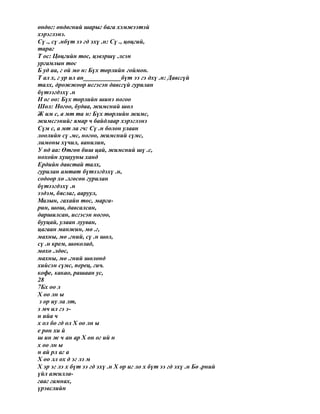 өндөг: өндөгний шарыг бага хэмжээтэй
хэрэглэнэ.
Сү ., сү .нбүт ээ гд эхү .н: Сү ., цөцгий,
тараг
Т ос: Цөцгийн тос, цэвэршү .лсэн
ургамлын тос
Б уд аа, г ой мо н: Бүх төрлийн гоймон.
Т ал х, г ур ил ан____________бүт ээ гэ дхү .н: Давсгүй
талх, дрожжоор исгэсэн давсгүй гурилан
бүтээгдэхү .н
Н ог оо: Бүх төрлийн шинэ ногоо
Шөл: Ногоо, будаа, жимсний шөл
Ж им с, а мт та н: Бүх төрлийн жимс,
жимсгэнийг ямар ч байдлаар хэрэглэнэ
Сүм с, а мт ла гч: Сү .н болон улаан
лоолийн сү .мс, ногоо, жимсний сүмс,
лимоны хүчил, ванилин,
У нд аа: Өтгөн биш цай, жимсний шү .с,
нохойн хушууны ханд
Ердийн давстай талх,
гурилан амтат бүтээгдэхү .н,
содоор хө .лгөсөн гурилан
бүтээгдэхү .н
ээдэм, бяслаг, ааруул,
Малын, гахайн тос, марга-
рин, шош, давсалсан,
даршилсан, исгэсэн ногоо,
бууцай, улаан лууван,
цагаан манжин, мө .г,
махны, мө .гний, сү .н шөл,
сү .н крем, шоколад,
мөхө .лдөс,
махны, мө .гний шөлөнд
хийсэн сүмс, перец, гич.
кофе, какао, рашаан ус,
28
7Бх оо л
Х оо лн ы
з ор иу ла лт,
э мч ил гэ э-
н ийа ч
х ол бо гд ол Х оо лн ы
е рөн хи й
ш ин ж ч ан ар Х он ог ий н
х оо лн ы
н ай рл аг а
Х оо лл ох д эг лэ м
Х эр эг лэ х бүт ээ гд эхү .н Х ор иг ло х бүт ээ гд эхү .н Бө .рний
үйл ажилла-
гааг гамнах,
үрэвслийн
 