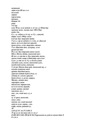 өвчтөний
гарт өгнө Ш ин гэ н:
шээсний
гарцыг
харгалзаж,
тооцно.
Өдөрт 5-6
удаа,
3-4 сар
өгнө М ах, м ах анбүт ээ гд эхү .н: Өдөр бүр
чанасан загас, малын мах 100-150гр
өндөг 1ш.
Сү ., сү .нбүт ээ гд эхү .н: Сү ., цөцгий,
тараг эсвэл 100гр ээдэм
б уд аа: Бүх төрлийн будаа
Т ал х, г ур ил анбүт ээ гэ дхү .н: Давсгүй
талх, исгэсэн давсгүй гурилан
бүтээгдэхү .н бүх төрлийн гоймон
Т ос: Цөцгийн тос, цэвэршү .лсэн
ургамлын тос
Н ог оо: Бүх төрлийн шинэ ногоо
Шөл: Ногоо, будаа, жимсний шөл
Ж им с, а мт та н: Бүх төрлийн жимс,
жимсгэнийг ямар ч байдлаар хэрэглэнэ
Сүм с, а мт ла гч: Сү .н болон улаан
лоолийн сүмс, ногоо, жимсний сүмс,
нимбэгний хүчил, ванилин.
У нд аа: Өтгөн биш цай, жимсний шү .с,
нохойн хушууны ханд
ердийн давстай талх,
гурилан амтат бүтээгдэхү .н,
содоор хө .лгөсөн гурилан
бүтээгдэхү .н ,яслаг, ааруул,
Малын, гахайн тос,
маргарин, шош
давсалсан, даршилсан,
исгэсэн ногоо, бууцай,
улаан лууван, цагаан
манжин, мө .г
мах , мө .гний шөл, сү .н
шөл,
сү .н крем, шоколад,
мөхө .лдөс.
махны, мө .гний шөлөнд
хийсэн сүмс, перец, , гич.
кофе, какао, рашаан ус,
30
3.8 8-Д УГ АА Р Х ОО Л
/Т ар га ла лт ынүе ий н х оо л/
О НО Ш Х ОО ЛН Ы К ОД Таргалалт нь үндсэн өвчин байх 8
8 х оо л.
 