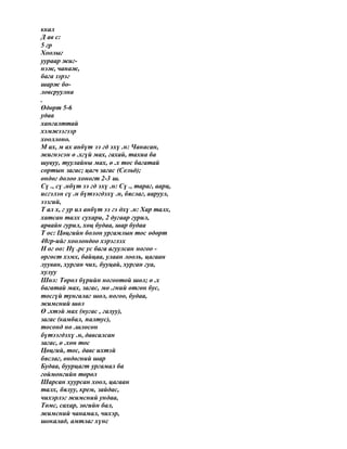 ккал
Д ав с:
5 гр
Хоолыг
уураар жиг-
нэж, чанаж,
бага зэрэг
шарж бо-
ловсруулна
.
Өдөрт 5-6
удаа
хангалттай
хэмжээгээр
хооллоно.
М ах, м ах анбүт ээ гд эхү .н: Чанасан,
жигнэсэн ө .хгүй мах, гахай, тахиа ба
шувуу, туулайны мах, ө .х тос багатай
сортын загас; цагч загас (Сельд);
өндөг долоо хоногт 2-3 ш.
Сү ., сү .нбүт ээ гд эхү .н: Сү ., тараг, аарц,
исгэлэн сү .н бүтээгдэхү .н, бяслаг, ааруул,
ээзгий,
Т ал х, г ур ил анбүт ээ гэ дхү .н: Хар талх,
хатсан талх сухари, 2 дугаар гурил,
арвайн гурил, хөц будаа, шар будаа
Т ос: Цөцгийн болон ургамлын тос өдөрт
40гр-ийг хоолондоо хэрэглэх
Н ог оо: Нү .рс ус бага агуулсан ногоо -
өргөст хэмх, байцаа, улаан лооль, цагаан
лууван, хурган чих, бууцай, хурган гуа,
хулуу
Шөл: Төрөл бүрийн ногоотой шөл; ө .х
багатай мах, загас, мө .гний өтгөн бус,
тосгүй тунгалаг шөл, ногоо, будаа,
жимсний шөл
Ө .хтэй мах (нугас , галуу),
загас (камбал, палтус),
тосонд нө .шлөсөн
бүтээгдэхү .н, давсалсан
загас, ө .хөн тос
Цөцгий, тос, давс ихтэй
бяслаг, өндөгний шар
Будаа, буурцагт ургамал ба
гоймонгийн төрөл
Шарсан хуурсан хоол, цагаан
талх, бялуу, крем, зайдас,
чихэрлэг жимсний ундаа,
Төмс, сахар, зөгийн бал,
жимсний чанамал, чихэр,
шокалад, амтлаг хүнс
 
