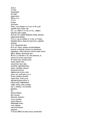 Д ав с:
1-1.4гр
Хавантай
бол бүр
хориглоно.
Ш ин гэ н:
1-1.2 л
6 удаа
хооллоно
М ах, м ах анбүт ээ гд эхү .н: Ө .хгүй
үхрийн мах, өндөг 1ш.
Сү ., сү .нбүт ээ гд эхү .н: Сү ., тараг,
цөцгий, шинэ аарц,
Б уд аа: Хү .хдийн будааны каша, цагаан,
гурвалжин будаа,
Т ал х, г ур ил анбүт ээ гэ дхү .н: Улаан
буудайн талх, давсгүй жигнэмэг, нарийн
гоймон
Т ос: Ургамлын тос
Н ог оо: Төмс, лууван, өнгөт байцааг
нухсан хэлбэрээр, жигнэсэн хургангуа,
амтатгу,. шинэ өргөст хэмж, улаан лооль.
Шөл: Будаа, жимсний шөл
Ж им с, а мт та н: Зө .лөн жимснү .д,
жигнэсэн алим, хар чавга,
Ө .хтэй мах, хонины мах,
хиам, утсан мах,
лаазалсан мах, сыр,
амьтны гаралтай тос,
шош, хөндийн гоймон
давсалсан болон
даршилсан ногоо, мах,
загас, мө .гний шөл, сү .н
болон хүйтэн шөлийг
хориглоно. Усан үзэм,
кремтэй бүтээгдэхү .н
өтгөн цай, кофейнтэй
кофе, какао, усан үзмийн
шү .с, хийжү .лсэн ундаа,
рашаан,
36
баялаг байна.
Бүх хоолыг
давсгүй, жижиг-
лэсэн, нухаш,
хагас шингэн
байдлаар бэлт-
гэж, чанаж,
жигнэж болов-
сруулна .
У нд аа: Шингэн цай, ногоо, жимсний
 