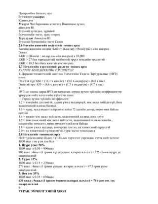 Протромбин багасах, цус
бүлэгнэлт удаашрах
К аминдэм
Мэдрэл Чиг баримжаа алдагдах Никотины хүчил,
аминдэм В1
Зүрхний дутагдал, зүрхний
булчингийн эмгэг, зүрх томрох
Зүрх судас Аминдэм В1
Зүрхний булчингийн эмгэг Селен
2.6 Биеийн жингийн индексийг тооцох арга
Биеийн жингийн индекс /БЖИ/= Жин (кг) : Өндөр (м2)-ийн квадрат
Эсвэл
БЖИ = (Жин/кг : өндөр /см-ийн квадрат) х 10,000
БЖИ > 27 бол таргалалттай холбоотой эрүүл мэндийн эрсдэлтэй
БЖИ < 18,5 бол бага жинтэй хэмээн үзнэ.
2.7 Илчлэгийн хэрэгцээний үнэлгээг тооцох арга
ХАРРИС БЕНЕДИКТИЙН ТЭГШИТГЭЛ
1. Дараахи тэгшитгэлийг ашиглан Илчлэгийн Үндсэн Зарцуулалтыг (ИҮЗ)
олно.
Эрэгтэй хүн: 666 + (13,7 х жин/кг) + (5,0 х өндөр/см) - (6,8 х нас)
Эмэгтэй хүн: 655 + (9,6 х жин/кг) + (1,7 х өндөр/см) - (4,7 х нас)
8
ИҮЗ-ыг олсны дараа ИҮЗ-ыг харгалзах стресс хүчин зүйлийн коэффицентээр
үржүүлж нийт илчлэгийн хэрэгцээг олно.
� Стресс хүчин зүйлийн коэффицент:
1.2 = хэвтрийн дэглэмтэй, цусны үжил халдваргүй, мэс засал хийгдээгүй, бага
хөдөлгөөний идэвхи багатай
1.3 = хурц, хүнд өвдөлт илэрснээс хойш 72 цагийн дотор, өөрөө явж байгаа
өвчтөн
1.4 = жижиг мэс засал хийгдсэн, хөдөлгөөний идэвхи дунд зэрэг
1.5 = том хэмжээний мэс засал хийгдсэн, хөдөлгөөний идэвхи хэвийн ,
цацрагийн эмчилгээ, хими эмчилгээ хийлгэж байгаа
1.8 = цусан үжил халдвар, хавсарсан гэмтэл, их хэмжээний стресстэй
2.0 = их хэмжээний түлэгдэлттэй, турж эцсэн тохиолдолд
2.8 Илчлэгийг тооцоолох арга
Нийт үндсэн шимт бодис / ҮШБ/-ын хэрэглээг гаргахдаа хэрэв нийт илчлэг
1800 ккал гэж үзэх юм бол
1. Нүүрс усыг 50%
1800 ккал х 0.50 = 900ккал
900 ккал : 4ккал (1 грамм нүүрс уснаас ялгарах илчлэг) = 225 грамм нүүрс ус
шаардлагатай
2. Уураг 15%
1800 ккал х 0.15 = 270ккал
270 ккал : 4ккал (1 грамм уургаас ялгарах илчлэг) = 67.5 грам уураг
шаардлагатай
3. Өөх тос 35%
1800 ккал х 0.35 = 630ккал
630 ккал : 9ккал (1 грамм тосноос ялгарах илчлэг) = 70 грам өөх тос
шаардлагатай
9
ГУРАВ. ЭМЧИЛГЭЭНИЙ ХООЛ
 