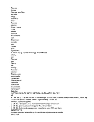 Хоолны
дугаар
Хоолны нэр Хоол
цэсийн
дагуу
хийгдсэн
эсэх
Хоолны
хэмжээ
Өнгө үзэмж
Амт
чанар
Хийсэн
тогоочийн
нэр
Шалгасан
эмчийн
нэр
гарын
үсэг
Хүснэгт 6
Х оо лн ы с ор ьца ва лт ынбүр тг эл Он сар
өдөр ,
цаг
Хоолны
нэр
Хоол-
ны
дугаар
Хоолны
хэмжээ
Сорьц авсан
тогоочийн
гарын үсэг
Устгасан он
сар өдөр
Устгасан
тогоочийн
гарын үсэг
Тайлбар
ДӨРӨВ. Х ОО Л Т ЭЖ ЭЭ ЛИ ЙНБ АЙ ДЛ ЫНҮН ЭЛ ГЭ Э
49
4.1 Үй лч лү .л эг чи йнх оо лл ол то ндүн эл гэ э өгөх 6 сарын дотор жингийнхээ 10 ба тү
.нээс дээш хувийг алдсан эсвэл 1 сарын дотор 5%-аас их
хэмжээгээр жин буурах
Э СВ ЭЛ 5 буюу тү .нээс дээш хоног хангалтгүй хооллосон
Э СВ ЭЛ Цусны сийвэнгийн уураг 3.4 г/дл-ээс бага
Э СВ ЭЛ Өндөртэй харьцуулсан стандарт жин 90%-аас бага
ТИЙМ ҮГҮЙ
Өвчтөн хоол тэжээлийн эрсдэлтэй Одоогоор хоол тэжээлийн
эрсдэлгүй
 