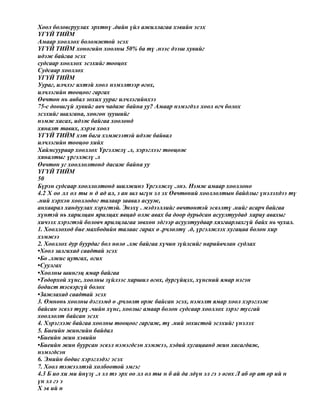 Хоол боловсруулах эрхтнү .дийн үйл ажиллагаа хэвийн эсэх
ҮГҮЙ ТИЙМ
Амаар хооллох боломжтой эсэх
ҮГҮЙ ТИЙМ хоногийн хоолны 50% ба тү .нээс дээш хувийг
идэж байгаа эсэх
судсаар хооллох эсэхийг тооцох
Судсаар хооллох
ҮГҮЙ ТИЙМ
Уураг, илчлэг ихтэй хоол нэмэлтээр өгөх,
илчлэгийн тооцоог гаргах
Өвчтөн нь авбал зохих уураг илчлэгийнхээ
75-с доошгүй хувийг авч чадаж байна уу? Амаар нэмэгдэл хоол өгч болох
эсэхийг шалгана, хөнгөн зуушийг
нэмж хасах, идэж байгаа хоолонд
хяналт тавих, хэрэв хоол
ҮГҮЙ ТИЙМ хэт бага хэмжээтэй идэж байвал
илчлэгийн тооцоо хийх
Хаймсуураар хооллох Үргэлжлү .л, хэрэглээг тооцож
хяналтыг үргэлжлү .л
Өвчтөн уг хооллолтонд дасаж байна уу
ҮГҮЙ ТИЙМ
50
Бүрэн судсаар хооллолтонд шилжинэ Үргэлжлү .лнэ. Нэмж амаар хооллоно
4.2 Х оо лл ол ты н д ад ал, з ан шл ыгүн эл эх Өвчтөний хооллолтын байдлыг үнэлэхдээ тү
.ний хэрхэн хооллодог талаар заавал асууж,
анхаарал хандуулах хэрэгтэй. Энэхү . мэдээллийг өвчтөнтэй эсвэлтү .нийг асарч байгаа
хүнтэй нь харилцан ярилцах явцад олж авах ба доор дурьдсан асуултуудад хариу авахыг
хичээх хэрэгтэй боловч ярилцлагаа зөвхөн эдгээр асуултуудаар хязгаарлахгүй байх нь чухал.
1. Хооллоход бие махбодийн талаас гарах ө .рчлөлтү .д, үргэлжлэх хугацаа болон хир
хэмжээ
2. Хооллох дур буурдаг бол нөлө .лж байгаа хүчин зүйлсийг нарийвчлан судлах
•Хоол залгихад саадтай эсэх
•Бө .лжис цутгах, огих
•Суулгах
•Хоолны шингэц ямар байгаа
•Тодорхой хүнс, хоолны зүйлээс харшил өгөх, дургүйцэх, хүнсний ямар нэгэн
бодист тэсвэргүй болох
•Зажлахад саадтай эсэх
3. Өмнөнь хоолны дэглэмд ө .рчлөлт орж байсан эсэх, нэмэлт ямар хоол хэрэглэж
байсан эсвэл түрү .чийн хүнс, хоолыг амаар болон судсаар хооллох зэрэг тусгай
хооллолт байсан эсэх
4. Хэрэглэж байгаа хоолны тооцоог гаргаж, тү .ний зохистой эсэхийг үнэлэх
5. Биеийн жингийн байдал
•Биеийн жин хэвийн
•Биеийн жин буурсан эсвэл нэмэгдсэн хэмжээ, хэдий хугацаанд жин хасагдаж,
нэмэгдсэн
6. Эмийн бодис хэрэглэдэг эсэх
7. Хоол тэжээлтэй холбоотой эмгэг
4.3 Б ио хи ми йнүзү .л эл тэ эрх оо лл ол ты н б ай да лдүн эл гэ э өгөх Л аб ор ат ор ий н
үн эл гэ э
Х эв ий н
 