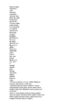 шингэн байд-
лаар бэлт-
гэнэ.
Хоолонд
ходоодны
салстыг цоч-
роож шү .сийг
ихээр ялга-
руулах бү-
тээгдэхү .нийг
хэрэглэхгүй,
хэт халуун ба
хэт хүйтэн
хоолыг өгч
болохгүй.
У ур аг:
80-100гр
(65-70%А*),
Ө .хт ос:
80 –90гр
(25% нь У*)
Нү .р с у с:
200гр
И лч лэ г:
1900-2100
ккал,
Д ав с:
6гр - аас
ихгүй
Ш ин гэ н:
1,3 - 1,5 л
2–
цагийн
зайтай
бага
багаар
хооллоно.
Оройд
цөцгий
буюу сү .
ууна.
- М ахм ах анбүт ээ гд эхү .c2тbн: Шөрмөс,
хальсыг сайн авсан ө .хгүй мах,
- тахианы арьсгүй махыг чанаад 2– дахин
маншиндаж нухаш буюу махан зутан хийж
өдөрт 1 удаа өгнө. Нухшийг шөлө .р шингэлэн
өгч болно.
Загас: ө .хгүй сортын загасны махыг ууранд
жигнэж зутан маягтай хийж өдөрт 1 удаа өгнө.
Өндөг: дутуу чанасан өндөг, ууранд жигнэсэн
жаврай (омлет) өдөр 2-3 ширхэг
 