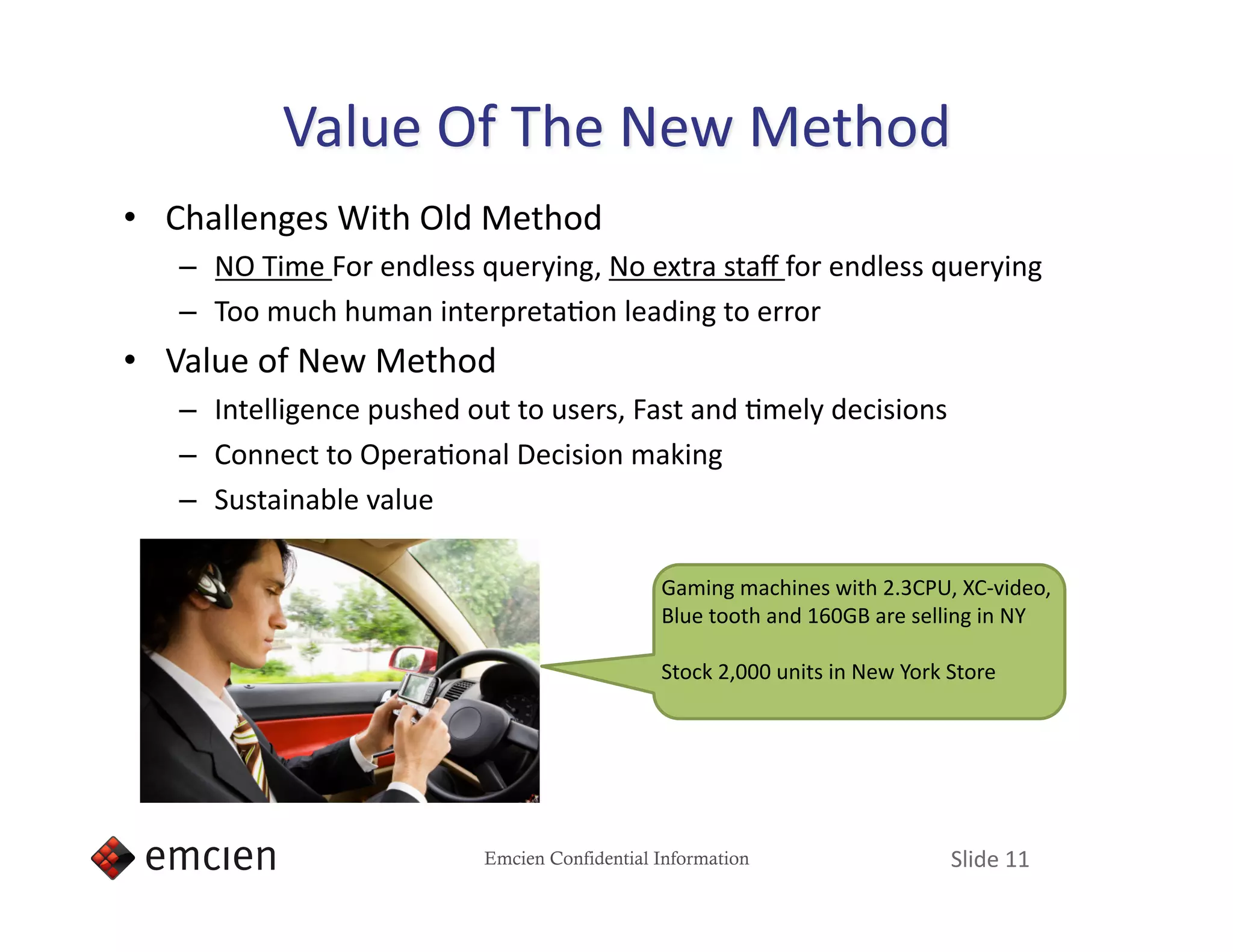 •  Challenges With Old Method 
   –  NO Time For endless querying, No extra staﬀ for endless querying 
   –  Too much human interpretaIon leading to error 
•  Value of New Method 
   –  Intelligence pushed out to users, Fast and Imely decisions 
   –  Connect to OperaIonal Decision making   
   –  Sustainable value 

                                               Gaming machines with 2.3CPU, XC‐video, 
                                               Blue tooth and 160GB are selling in NY 

                                               Stock 2,000 units in New York Store 




                           Emcien Confidential Information                   Slide 11 
 