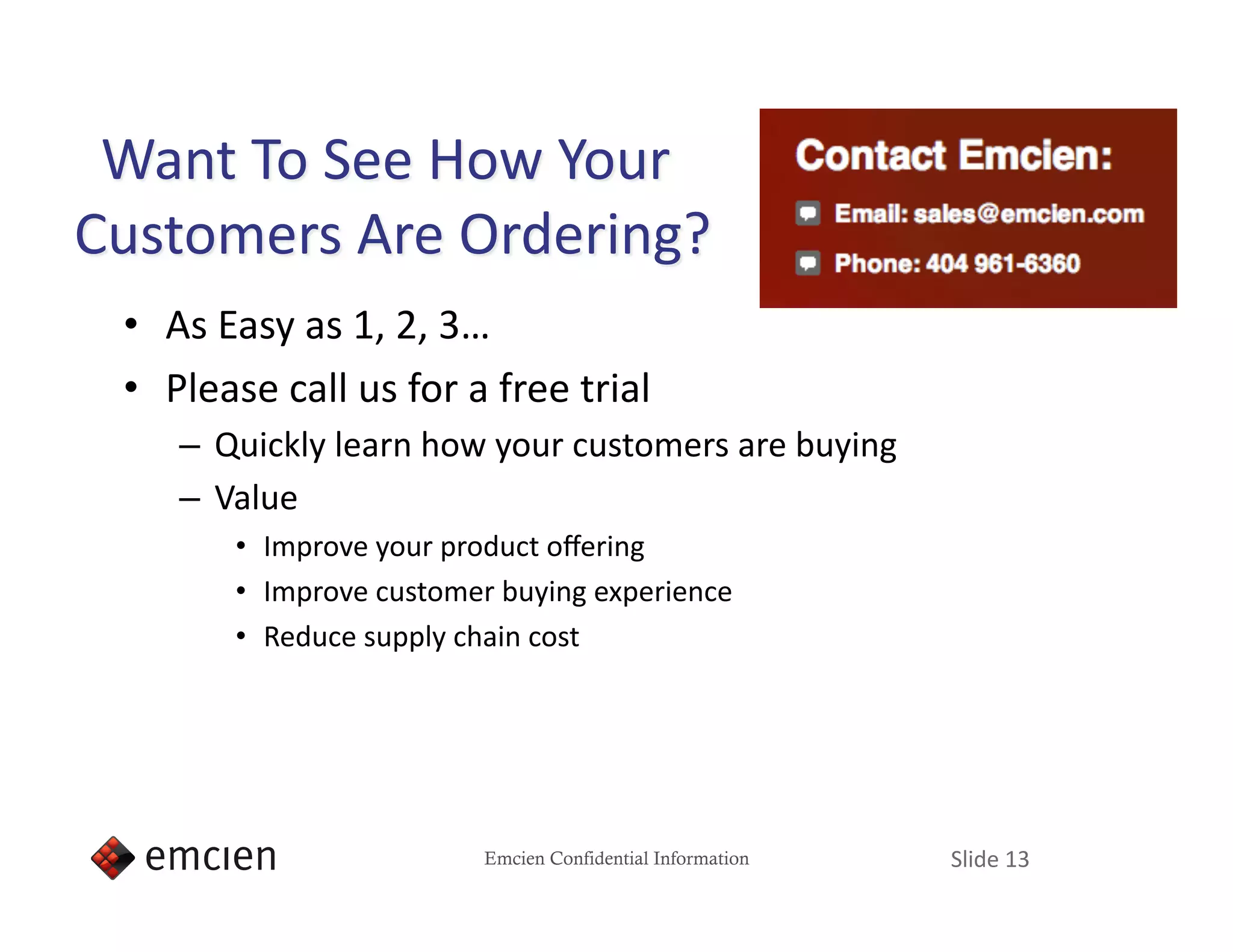 •  As Easy as 1, 2, 3… 
•  Please call us for a free trial 
   –  Quickly learn how your customers are buying 
   –  Value 
       •  Improve your product oﬀering 
       •  Improve customer buying experience 
       •  Reduce supply chain cost 




                         Emcien Confidential Information   Slide 13 
 