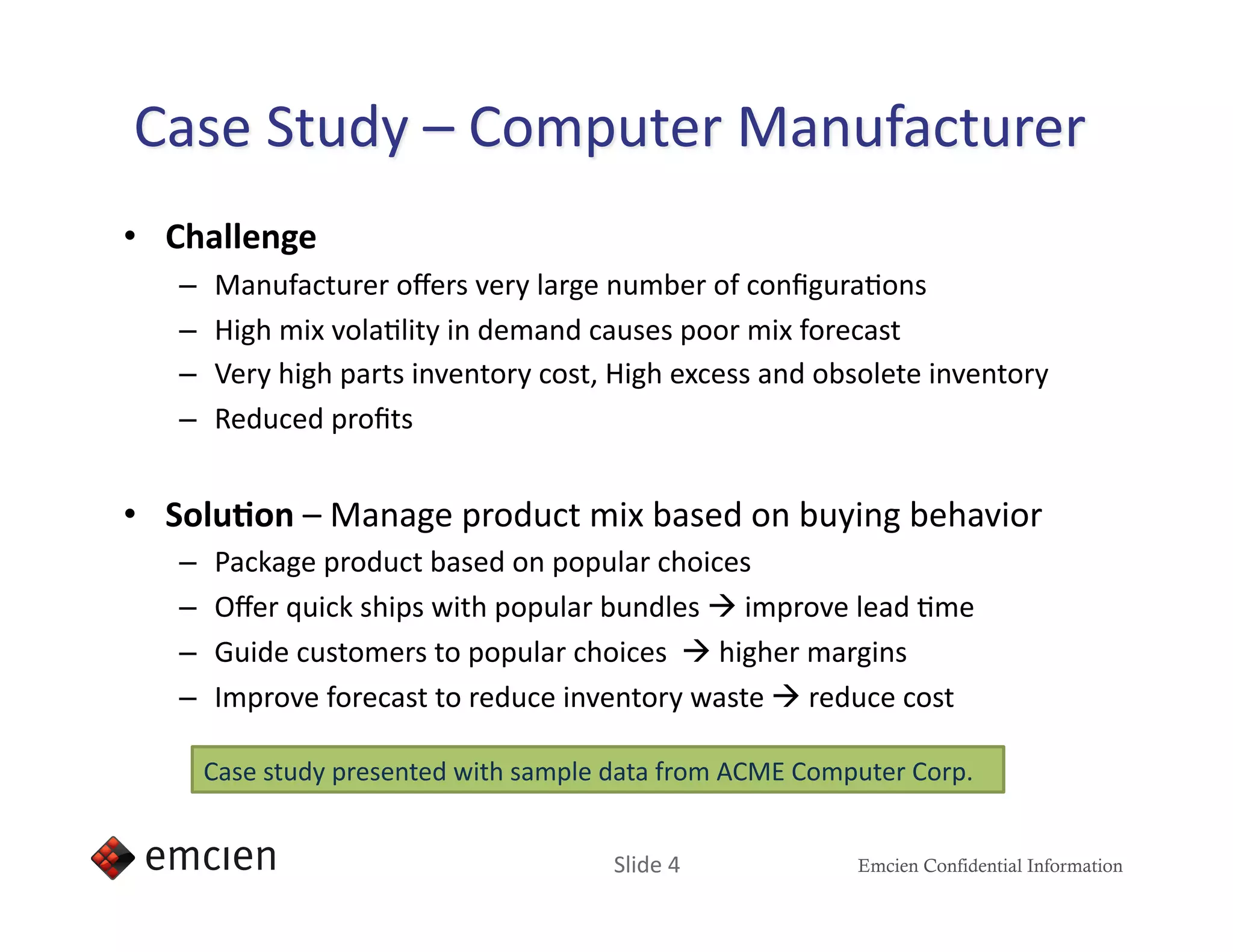 •  Challenge 
   –    Manufacturer oﬀers very large number of conﬁguraIons 
   –    High mix volaIlity in demand causes poor mix forecast 
   –    Very high parts inventory cost, High excess and obsolete inventory 
   –    Reduced proﬁts 


•  Solu,on – Manage product mix based on buying behavior 
   –    Package product based on popular choices 
   –    Oﬀer quick ships with popular bundles  improve lead Ime 
   –    Guide customers to popular choices   higher margins 
   –    Improve forecast to reduce inventory waste  reduce cost 

        Case study presented with sample data from ACME Computer Corp.  


                                         Slide 4             Emcien Confidential Information
 