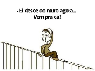 - Ei desce do muro agora...
        Vem pra cá!
 