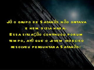 Já o gru p o d e S atan ás n ão gritava
           e ne m d izia nad a.
 E s s a s itu ação continu ou p or u m
 te m p o, até qu e o j m ind e cis o
                        ove
  re s olve u p e rgu ntar a S atan ás :
 