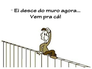 - Ei desce do muro agora...
Vem pra cá!

 