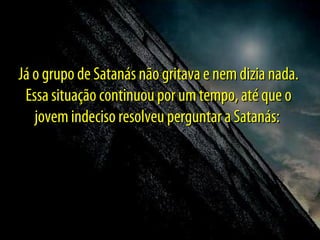 Já o grupo de Satanás não gritava e nem dizia nada.
Essa situação continuou por um tempo, até que o
jovem indeciso resolveu perguntar a Satanás:

 