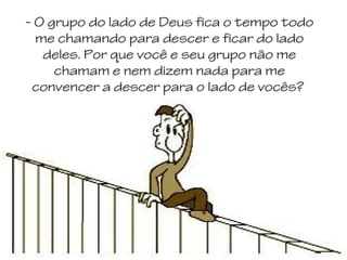 - O grupo do lado de Deus fica o tempo todo
me chamando para descer e ficar do lado
deles. Por que você e seu grupo não me
chamam e nem dizem nada para me
convencer a descer para o lado de vocês?

 