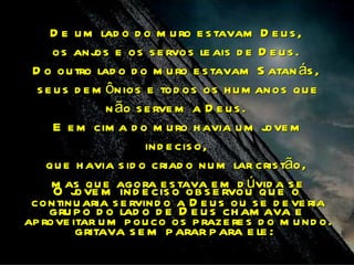 D e u m lad o d o m u ro e s tavam D e u s ,
     os anj e os s e rvos le ais d e D e u s .
              os
 D o ou tro lad o d o m u ro e s tavam S atan ás ,
  s e u s d e m ônios e tod os os h u m anos qu e
                n ão s e rve m a D e u s .
      E e m cim a d o m u ro h avia u m j move
                       ind e cis o,
    qu e h avia s id o criad o nu m lar cris tão,
     m as qum agora e s tavas e m d úvid a soe
      O j ove  e ind e cis o ob e rvou qu e
 continu aria s e rvind o a D e u s ou s e d e ve ria
     gru p o d o lad o d e D e u s ch am ava e
ap rove itar u m p ou co os p raze re s d o m u nd o.
        gritava s e m p arar p ara e le :
 
