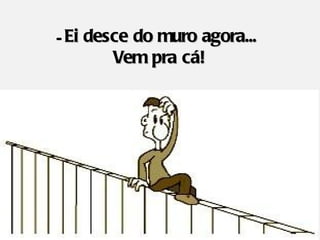 - Ei desce do muro agora...
        Vem pra cá!
 