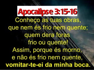 Apocalipse 3:15-16
   Conheço as tuas obras,
 que nem és frio nem quente;
      quem dera foras
       frio ou quente!
  Assim, porque és morno,
  e não és frio nem quente,
vomitar-te-ei da minha boca.
 