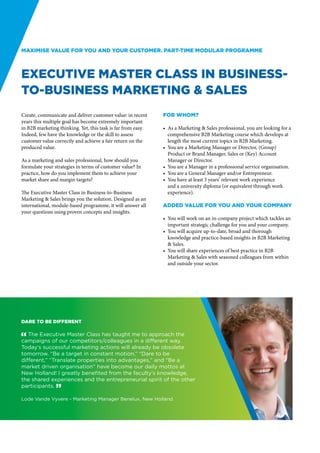 Maximise value for you and your customer. Part-time modular programme



Executive Master Class in Business-
to-Business Marketing & Sales
Create, communicate and deliver customer value: in recent     For whom?
years this multiple goal has become extremely important
in B2B marketing thinking. Yet, this task is far from easy.   •	 As a Marketing & Sales professional, you are looking for a
Indeed, few have the knowledge or the skill to assess            comprehensive B2B Marketing course which develops at
customer value correctly and achieve a fair return on the        length the most current topics in B2B Marketing.
produced value.                                               •	 You are a Marketing Manager or Director, (Group)
                                                                 Product or Brand Manager, Sales or (Key) Account
As a marketing and sales professional, how should you            Manager or Director.
formulate your strategies in terms of customer value? In      •	 You are a Manager in a professional service organisation.
practice, how do you implement them to achieve your           •	 You are a General Manager and/or Entrepreneur.
market share and margin targets?                              •	 You have at least 3 years’ relevant work experience
                                                                 and a university diploma (or equivalent through work
The Executive Master Class in Business-to-Business               experience).
Marketing & Sales brings you the solution. Designed as an
international, module-based programme, it will answer all     Added value for you and your company
your questions using proven concepts and insights.
                                                              •	 You will work on an in-company project which tackles an
                                                                 important strategic challenge for you and your company.
                                                              •	 You will acquire up-to-date, broad and thorough
                                                                 knowledge and practice-based insights in B2B Marketing
                                                                 & Sales.
                                                              •	 You will share experiences of best practice in B2B
                                                                 Marketing & Sales with seasoned colleagues from within
                                                                 and outside your sector.




Dare to be different

" The Executive Master Class has taught me to approach the
campaigns of our competitors/colleagues in a different way.
Today’s successful marketing actions will already be obsolete
tomorrow. “Be a target in constant motion,” “Dare to be
different,” “Translate properties into advantages,” and “Be a
market driven organisation” have become our daily mottos at
New Holland! I greatly benefited from the faculty’s knowledge,
the shared experiences and the entrepreneurial spirit of the other
participants. “

Lode Vande Vyvere - Marketing Manager Benelux, New Holland
 