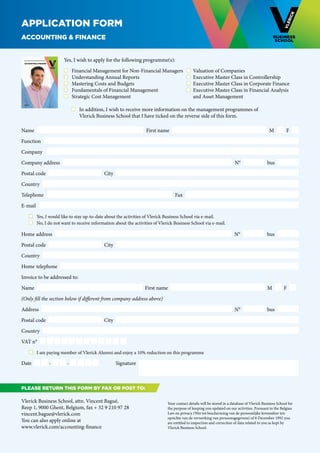Application form
Accounting & Finance


    EXECUTIVE EDUCATION AND RESEARCH IN 2012-2013



    ACCOUNTING & FINANCE
                                                        Yes, I wish to apply for the following programme(s):

                                                          	 Financial Management for Non-Financial Managers	 	 Valuation of Companies
                                                          	 Understanding Annual Reports	                           	 Executive Master Class in Controllership
                                                          	 Mastering Costs and Budgets	                            	 Executive Master Class in Corporate Finance
                                                          	 Fundamentals of Financial Management	                   	 Executive Master Class in Financial Analysis
                                                          	 Strategic Cost Management	                             	 and Asset Management
    ENGLISH
                                                        			
                                                        	     	 In addition, I wish to receive more information on the management programmes of
                                                        		 Vlerick Business School that I have ticked on the reverse side of this form.

Name                                                                                          First name                                                                 M         F

Function

Company

Company address                                                                                                                                   N°                   bus

Postal code                                                               City

Country

Telephone                                                                                                   Fax

E-mail  
	                     	 Yes, I would like to stay up-to-date about the activities of Vlerick Business School via e-mail.
	                     	 No, I do not want to receive information about the activities of Vlerick Business School via e-mail.

Home address                                                                                                                                      N°                   bus

Postal code                                                               City

Country

Home telephone  

Invoice to be addressed to:

Name                                                                                          First name                                                               M          F

(Only fill the section below if different from company address above)

Address                                                                                                                                           N°                   bus

Postal code                                                               City

Country

VAT n°

	                     	 I am paying member of Vlerick Alumni and enjoy a 10% reduction on this programme

Date                                                -    -                       Signature



Please return this form BY FAX OR POST to:

Vlerick Business School, attn. Vincent Bagué,                                                           Your contact details will be stored in a database of Vlerick Business School for
Reep 1, 9000 Ghent, Belgium, fax + 32 9 210 97 28                                                       the purpose of keeping you updated on our activities. Pursuant to the Belgian
vincent.bague@vlerick.com                                                                               Law on privacy (Wet tot bescherming van de persoonlijke levenssfeer ten
                                                                                                        opzichte van de verwerking van persoonsgegevens) of 8 December 1992 you
You can also apply online at                                                                            are entitled to inspection and correction of data related to you as kept by
www.vlerick.com/accounting-finance                                                                      Vlerick Business School.
 