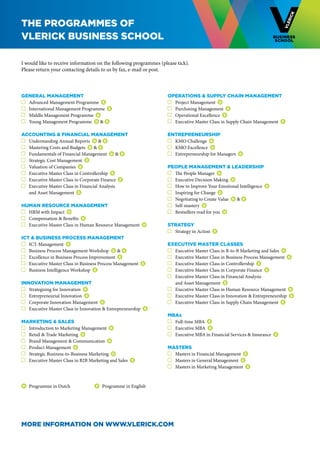 THE Programmes of
vlerick BUSINESS school

I would like to receive information on the following programmes (please tick).
Please return your contacting details to us by fax, e-mail or post.



General Management                                                  Operations & Supply Chain Management
 	 Advanced Management Programme E                                   	 Project Management D
 	 International Management Programme E                              	 Purchasing Management E
 	 Middle Management Programme D                                     	 Operational Excellence E
 	 Young Management Programme D & E                                  	 Executive Master Class in Supply Chain Management E

Accounting & Financial Management                                   Entrepreneurship
 	 Understanding Annual Reports   D & E                              	 KMO Challenge D
 	 Mastering Costs and Budgets D & E                                 	 KMO Excellence D
 	 Fundamentals of Financial Management D & E                        	 Entrepreneurship for Managers   D
 	 Strategic Cost Management E
 	 Valuation of Companies E                                         People Management & Leadership
 	 Executive Master Class in Controllership E                        	 The People Manager D
 	 Executive Master Class in Corporate Finance E                     	 Executive Decision Making D
 	 Executive Master Class in Financial Analysis                      	 How to Improve Your Emotional Intelligence   D
	 and Asset Management E                                             	 Inspiring for Change D
                                                                     	 Negotiating to Create Value D & E
Human Resource Management                                            	 Self-mastery   D
 	 HRM with Impact   D                                               	 Bestsellers read for you D
 	 Compensation & Benefits   D
 	 Executive Master Class in Human Resource Management   D          Strategy
                                                                     	 Strategy in Action   E
ICT & Business Process Management
 	 ICT-Management   D                                               Executive Master Classes
 	 Business Process Management Workshop D & E                        	 Executive Master Class in B-to-B Marketing and Sales   E
 	 Excellence in Business Process Improvement E                      	 Executive Master Class in Business Process Management E
 	 Executive Master Class in Business Process Management     E       	 Executive Master Class in Controllership E
 	 Business Intelligence Workshop E                                  	 Executive Master Class in Corporate Finance E
                                                                     	 Executive Master Class in Financial Analysis
Innovation Management                                               	 and Asset Management E
  	 Strategising for Innovation E                                    	 Executive Master Class in Human Resource Management   D
  	 Entrepreneurial Innovation E                                     	 Executive Master Class in Innovation & Entrepreneurship   E
  	 Corporate Innovation Management E                                	 Executive Master Class in Supply Chain Management E
  	 Executive Master Class in Innovation & Entrepreneurship   E
                                                                    MBAs
Marketing & Sales                                                    	 Full-time MBA   E
 	 Introduction to Marketing Management D                            	 Executive MBA E
 	 Retail & Trade Marketing   D                                      	 Executive MBA in Financial Services & Insurance   E
 	 Brand Management & Communication   D
 	 Product Management D                                             Masters
 	 Strategic Business-to-Business Marketing   D                      	 Masters in Financial Management E
 	 Executive Master Class in B2B Marketing and Sales    E            	 Masters in General Management E
                                                                     	 Masters in Marketing Management E


D   	 Programme in Dutch             E   	 Programme in English




More information on www.vlerick.com
 