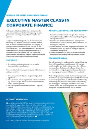 Become a top expert in Corporate Finance


Executive Master Class in
Corporate Finance
Individuals with a financial talent are greatly valued in          Added value for you and your company
economic and financial circles. Not surprising, since the
profession is becoming more and more complex and                   •	 You will acquire theoretical, conceptual and practice-
dynamic.                                                              oriented knowledge and know-how regarding all aspects
                                                                      of Corporate Finance.
Are you such a financial guru? And are you looking for             •	 You will know the new and improved techniques and
knowledge and expertise to take your career to the next               instruments for financial planning, financial analysis, and
level, by aiming for a financial position in a company or             valuing your company.
joining a financial institution? In that case, opt for the         •	 You will measure and follow the progress achieved in the
Executive Master Class in Corporate Finance. We promise               implementation of the corporate strategy by applying
that this advanced management programme will be a                     Value Based Management.
unique learning experience for you. You will become a              •	 You will have a toolkit of ready-to-use instruments for
financial expert with a strong academic background, capable           financial decision-making in an international context.
of analysing and solving complex financial issues.
                                                                   Programme design
For whom?
                                                                   You will be amazed by our keenness for practice. Departing
•	 As a junior or senior professional, you are highly              from well founded theory, we illustrate it with practice-
   interested in Corporate Finance.                                based examples, case studies and exercises. You will learn
                                                                   not merely from the lectures given by our faculty. Draw
If you meet the following requirements, we will invite you to      inspiration from your participating colleagues. Interaction
an intake interview:                                               and exchanging experiences will teach you a great deal.

•	 You have a university diploma or equivalent practical           Part of this programme consists of an in-company project.
   experience.                                                     This is how it goes: you will develop a subject that is relevant
•	 You have at least 3 years’ experience in a financial position   to your own organisation, in order to apply your knowledge
   (e.g. financial analyst, financial consultant, (investment)     immediately. Our professors and scientific staff will bring
   banker, venture capitalist)                                     you their support, helping you with advice and actions.
•	 You have a professional interest in issues of Corporate         Chances are this part of the programme will develop into a
   Finance.                                                        strong asset for your organisation and for yourself.




Beyond my expectations

" As a tax consultant I had given multinational corporations
counsel and support on their transfer pricing and
international fiscal issues. I was growing keen to expand my
knowledge on company valuation and optimising capital
structures for international holdings. When I took this
programme, it exceeded my expectations. Top faculty and
seasoned management practitioners gave me a wealth of
input to raise my consulting profile. “

Kris Smits - Director Transfer Pricing, Partner BDO Belgium
 