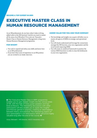 Become a top expert in HRM


Executive Master Class in
Human Resource Management
As an HR professional, do you have what it takes to bring    Added value for you and your company
added value to the HR function? And do you want to master
all the areas of an HR policy? If so, join our ‘Executive    •	 The knowledge and insights you acquire will allow you to
Master Class in Human Resource Management’, a long-term         master all aspects of HRM on strategic and operational
Human Resource Management programme.                            levels.
                                                             •	 You will clearly understand and leverage the connections
For whom?                                                       amongst the HR function, your own organisation and the
                                                                social trends impacting HRM.
•	 You seek to expand and refine your skills and know-how    •	 You will create an analytical framework to position the
   as an HR professional.                                       various HRM functions in order to clear the bottlenecks
•	 If you have three years of experience in an HR position      in your own organisation.
   you are invited to an intake interview.




" The ‘Executive Master Class in HRM’ programme
enables you to gain deeper insight into the various areas
of HR, with the help of many guest speakers and top-
level professors. The interesting discussions with other
participants will also enable you to apply the insights
and theories gained in practice, creating an ideal balance
between theory and practice! The networking aspect of
your participation is an extra bonus which will prove highly
valuable long after the end of the course. “

Vicky Welvaert - HR Director, ASCO Industries nv/sa
 