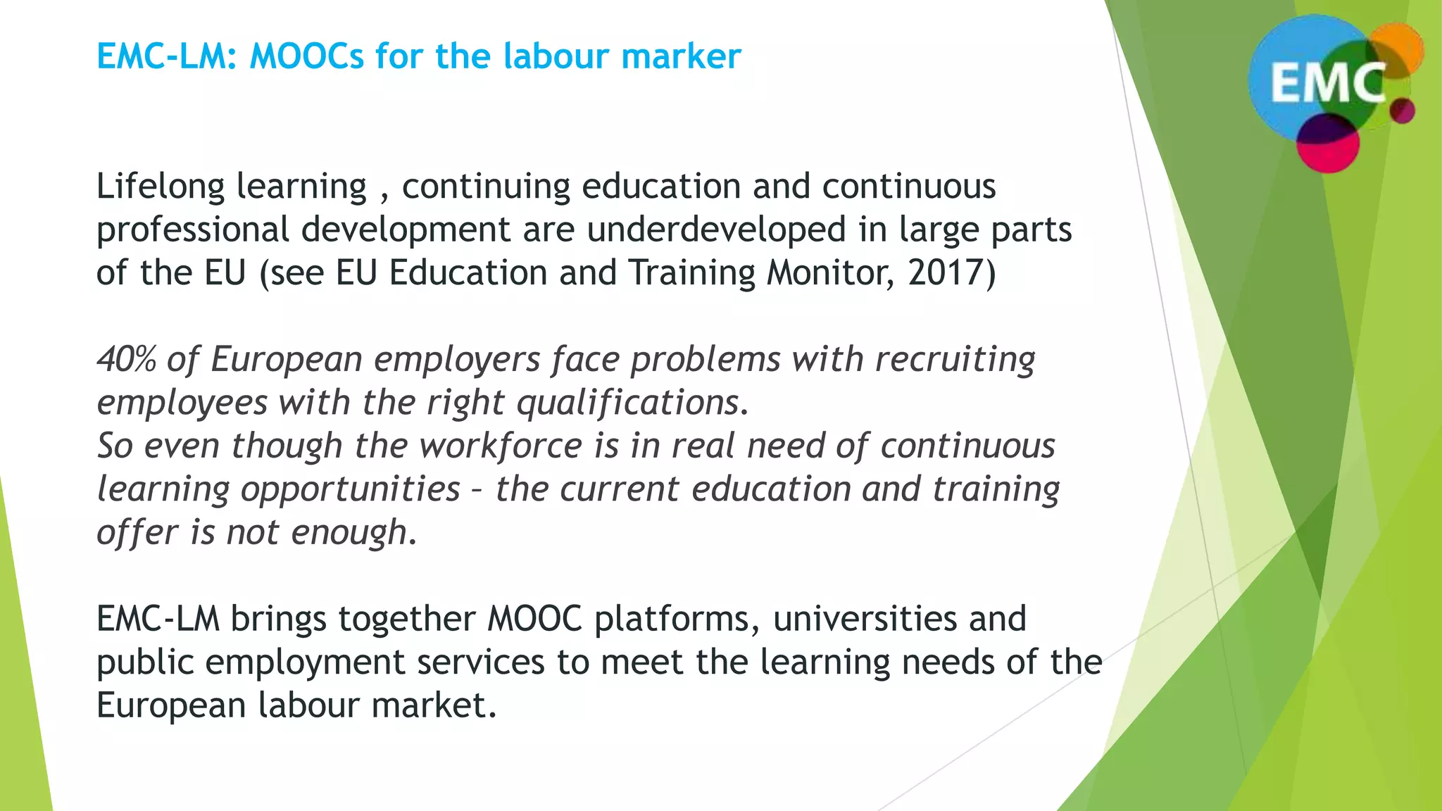 EMC-LM: MOOCs for the labour marker
Lifelong learning , continuing education and continuous
professional development are underdeveloped in large parts
of the EU (see EU Education and Training Monitor, 2017)
40% of European employers face problems with recruiting
employees with the right qualifications.
So even though the workforce is in real need of continuous
learning opportunities – the current education and training
offer is not enough.
EMC-LM brings together MOOC platforms, universities and
public employment services to meet the learning needs of the
European labour market.
 
