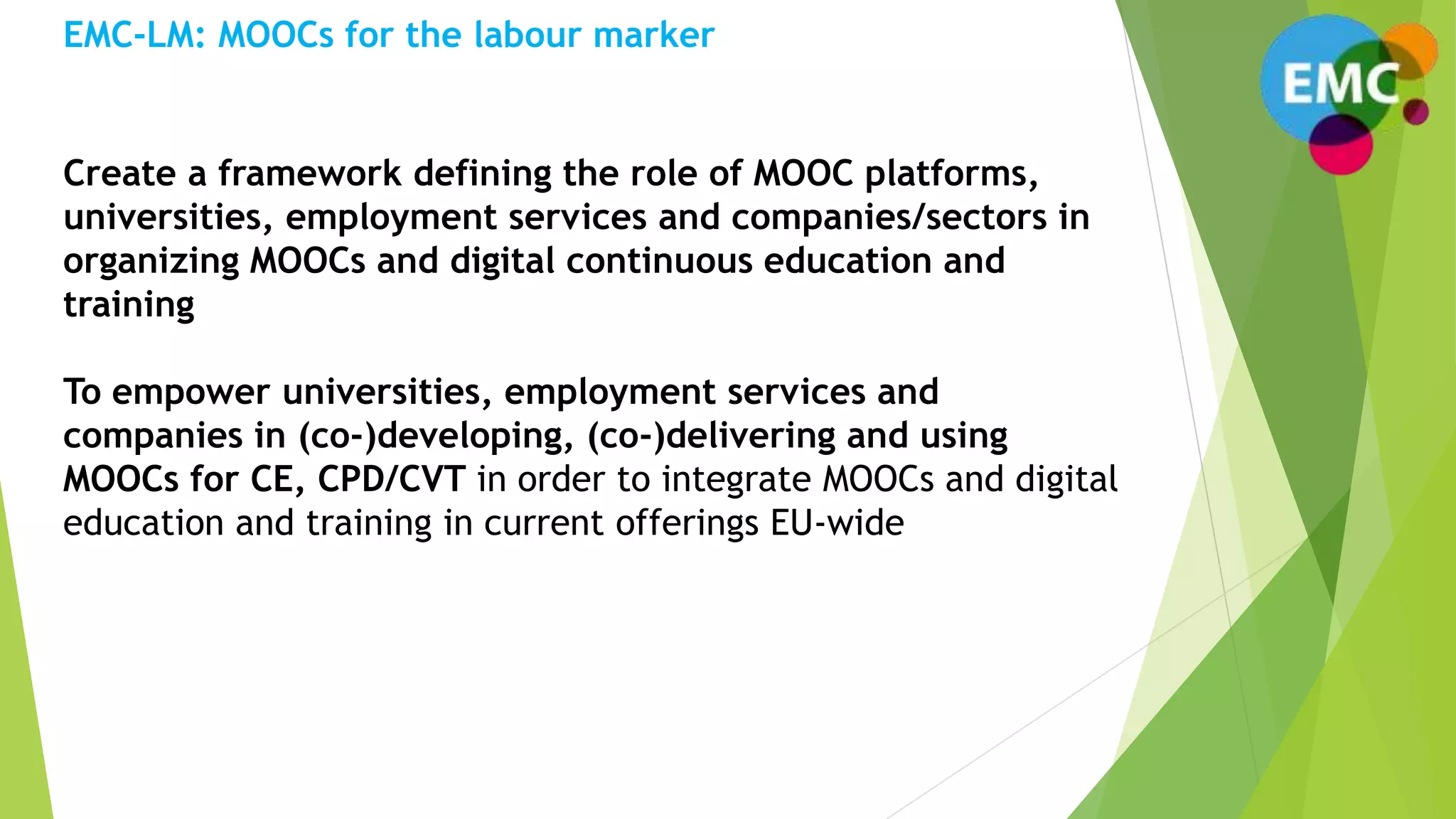 Create a framework defining the role of MOOC platforms,
universities, employment services and companies/sectors in
organizing MOOCs and digital continuous education and
training
To empower universities, employment services and
companies in (co-)developing, (co-)delivering and using
MOOCs for CE, CPD/CVT in order to integrate MOOCs and digital
education and training in current offerings EU-wide
EMC-LM: MOOCs for the labour marker
 
