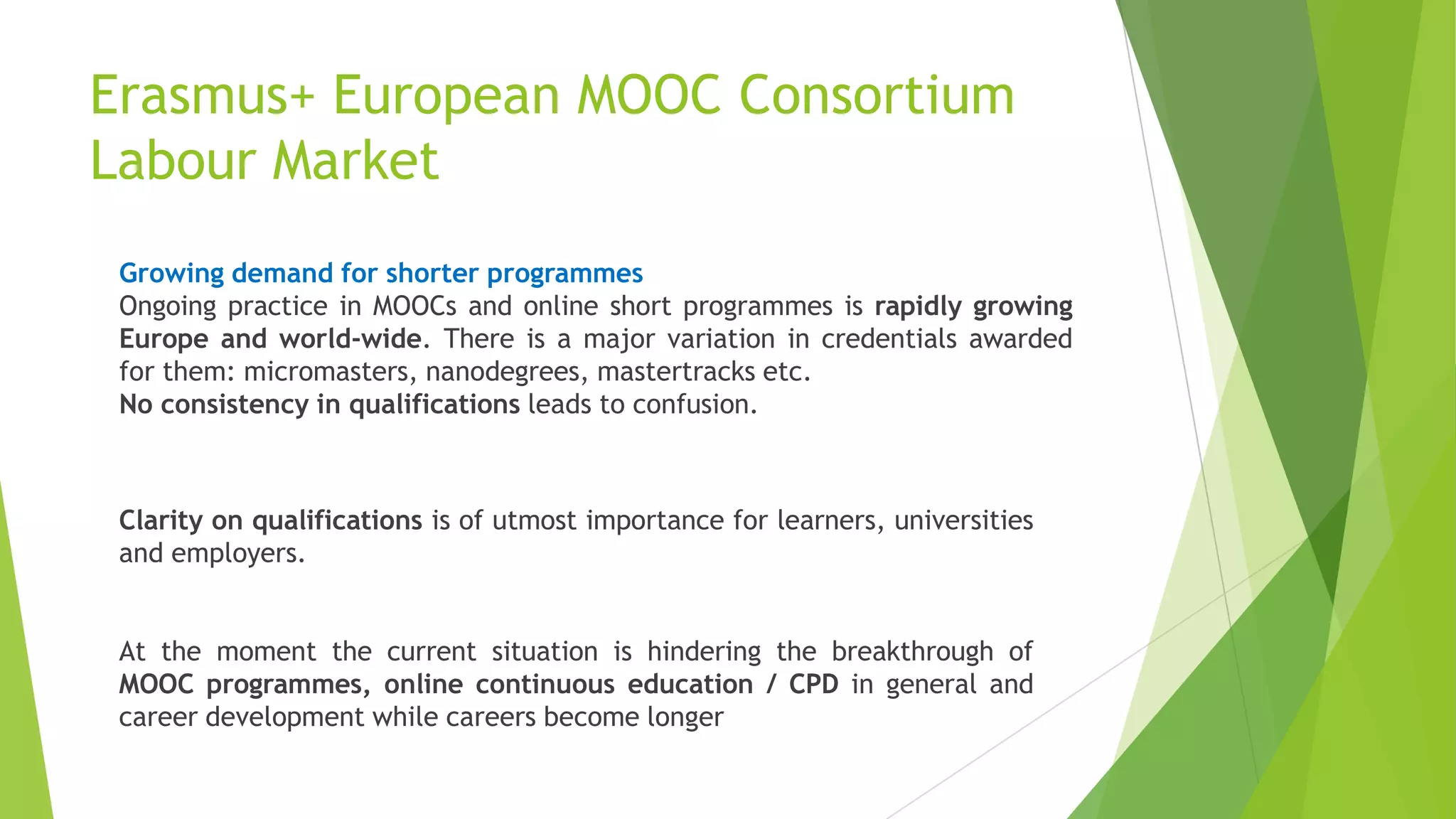 Growing demand for shorter programmes
Ongoing practice in MOOCs and online short programmes is rapidly growing
Europe and world-wide. There is a major variation in credentials awarded
for them: micromasters, nanodegrees, mastertracks etc.
No consistency in qualifications leads to confusion.
Clarity on qualifications is of utmost importance for learners, universities
and employers.
At the moment the current situation is hindering the breakthrough of
MOOC programmes, online continuous education / CPD in general and
career development while careers become longer
Erasmus+ European MOOC Consortium
Labour Market
 