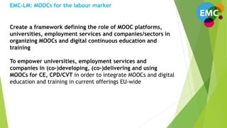 Create a framework defining the role of MOOC platforms,
universities, employment services and companies/sectors in
organizing MOOCs and digital continuous education and
training
To empower universities, employment services and
companies in (co-)developing, (co-)delivering and using
MOOCs for CE, CPD/CVT in order to integrate MOOCs and digital
education and training in current offerings EU-wide
EMC-LM: MOOCs for the labour marker
 