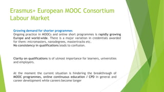Growing demand for shorter programmes
Ongoing practice in MOOCs and online short programmes is rapidly growing
Europe and world-wide. There is a major variation in credentials awarded
for them: micromasters, nanodegrees, mastertracks etc.
No consistency in qualifications leads to confusion.
Clarity on qualifications is of utmost importance for learners, universities
and employers.
At the moment the current situation is hindering the breakthrough of
MOOC programmes, online continuous education / CPD in general and
career development while careers become longer
Erasmus+ European MOOC Consortium
Labour Market
 