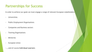 Partnerships for Success
In order to achieve our goals we must engage a range of relevant European stakeholders;
- Universities
- Public Employment Organisations
- Companies and Business sectors
- Training Organisations
- Ministries
- European Union
- … and of course Individual Learners
 