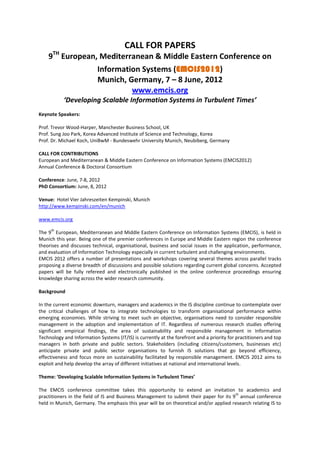 CALL FOR PAPERS
      TH
    9 European, Mediterranean & Middle Eastern Conference on
                           Information Systems (EMCIS2012)
                           Munich, Germany, 7 – 8 June, 2012
                                    www.emcis.org
           ‘Developing Scalable Information Systems in Turbulent Times’
Keynote Speakers:

Prof. Trevor Wood-Harper, Manchester Business School, UK
Prof. Sung Joo Park, Korea Advanced Institute of Science and Technology, Korea
Prof. Dr. Michael Koch, UniBwM - Bundeswehr University Munich, Neubiberg, Germany

CALL FOR CONTRIBUTIONS
European and Mediterranean & Middle Eastern Conference on Information Systems (EMCIS2012)
Annual Conference & Doctoral Consortium

Conference: June, 7-8, 2012
PhD Consortium: June, 8, 2012

Venue: Hotel Vier Jahreszeiten Kempinski, Munich
http://www.kempinski.com/en/munich

www.emcis.org
     th
The 9 European, Mediterranean and Middle Eastern Conference on Information Systems (EMCIS), is held in
Munich this year. Being one of the premier conferences in Europe and Middle Eastern region the conference
theorises and discusses technical, organisational, business and social issues in the application, performance,
and evaluation of Information Technology especially in current turbulent and challenging environments.
EMCIS 2012 offers a number of presentations and workshops covering several themes across parallel tracks
proposing a diverse breadth of discussions and possible solutions regarding current global concerns. Accepted
papers will be fully refereed and electronically published in the online conference proceedings ensuring
knowledge sharing across the wider research community.

Background

In the current economic downturn, managers and academics in the IS discipline continue to contemplate over
the critical challenges of how to integrate technologies to transform organisational performance within
emerging economies. While striving to meet such an objective, organisations need to consider responsible
management in the adoption and implementation of IT. Regardless of numerous research studies offering
significant empirical findings, the area of sustainability and responsible management in Information
Technology and Information Systems (IT/IS) is currently at the forefront and a priority for practitioners and top
managers in both private and public sectors. Stakeholders (including citizens/customers, businesses etc)
anticipate private and public sector organisations to furnish IS solutions that go beyond efficiency,
effectiveness and focus more on sustainability facilitated by responsible management. EMCIS 2012 aims to
exploit and help develop the array of different initiatives at national and international levels.

Theme: ‘Developing Scalable Information Systems in Turbulent Times’

The EMCIS conference committee takes this opportunity to extend an invitation to academics and
                                                                                        th
practitioners in the field of IS and Business Management to submit their paper for its 9 annual conference
held in Munich, Germany. The emphasis this year will be on theoretical and/or applied research relating IS to
 