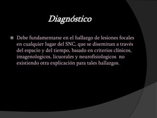 Diagnóstico
   Debe fundamentarse en el hallazgo de lesiones focales
    en cualquier lugar del SNC, que se diseminan a través
    del espacio y del tiempo, basado en criterios clínicos,
    imagenologicos, licuorales y neurofisiologicos no
    existiendo otra explicación para tales hallazgos.
 