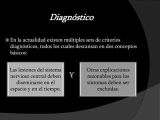 Diagnóstico

 Enla actualidad existen múltiples sets de criterios
 diagnósticos, todos los cuales descansan en dos conceptos
 básicos:


 Las lesiones del sistema          Otras explicaciones
 nervioso central deben            razonables para los
    diseminarse en el              síntomas deben ser
 espacio y en el tiempo.                excluidas.
 
