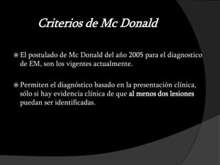 Criterios de Mc Donald

 El postulado de Mc Donald del año 2005 para el diagnostico
  de EM, son los vigentes actualmente.

 Permiten   el diagnóstico basado en la presentación clínica,
  sólo si hay evidencia clínica de que al menos dos lesiones
  puedan ser identificadas.
 