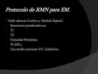Protocolo de RMN para EM.
- Debe abarcar Cerebro y Medula Espinal.
- Secuencias ponderadas en:
- T1
- T2
- Densidad Protónica
- FLAIR y
- Uso medio contraste EV, Gadolinio.
 