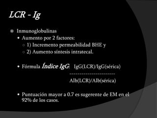 LCR - Ig
   Inmunoglobulinas
     Aumento por 2 factores:
      ○ 1) Incremento permeabilidad BHE y
      ○ 2) Aumento síntesis intratecal.


     Fórmula Índice      IgG: IgG(LCR)/IgG(sérica)
                              -----------------------
                              Alb(LCR)/Alb(sérica)

     Puntuación mayor a 0.7 es sugerente de EM en el
      92% de los casos.
 