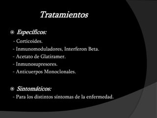 Tratamientos
   Específicos:
- Corticoides.
- Inmunomoduladores, Interferon Beta.
- Acetato de Glatiramer.
- Inmunosupresores.
- Anticuerpos Monoclonales.


   Sintomáticos:
- Para los distintos síntomas de la enfermedad.
 