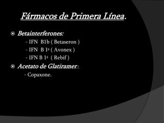 Fármacos de Primera Línea.
   Betainterferones:
       - IFN B1b ( Betaseron )
       - IFN B 1ª ( Avonex )
       - IFN B 1ª ( Rebif )
   Acetato de Glatiramer.:
      - Copaxone.
 