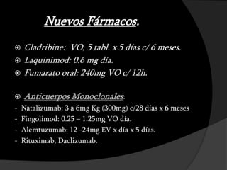 Nuevos Fármacos.
   Cladribine: VO, 5 tabl. x 5 días c/ 6 meses.
   Laquinimod: 0.6 mg día.
   Fumarato oral: 240mg VO c/ 12h.

   Anticuerpos Monoclonales:
-   Natalizumab: 3 a 6mg Kg (300mg) c/28 días x 6 meses
-   Fingolimod: 0.25 – 1.25mg VO día.
-   Alemtuzumab: 12 -24mg EV x día x 5 días.
-   Rituximab, Daclizumab.
 