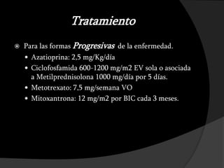 Tratamiento
   Para las formas Progresivas de la enfermedad.
     Azatioprina: 2,5 mg/Kg/día
     Ciclofosfamida 600-1200 mg/m2 EV sola o asociada
      a Metilprednisolona 1000 mg/día por 5 días.
     Metotrexato: 7,5 mg/semana VO
     Mitoxantrona: 12 mg/m2 por BIC cada 3 meses.
 