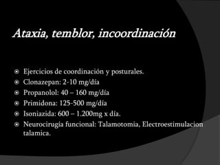 Ataxia, temblor, incoordinación

 Ejercicios de coordinación y posturales.
 Clonazepan: 2-10 mg/día
 Propanolol: 40 – 160 mg/día
 Primidona: 125-500 mg/día
 Isoniazida: 600 – 1.200mg x día.
 Neurocirugía funcional: Talamotomia, Electroestimulacion
  talamica.
 