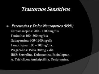 Trastornos Sensitivos

   Parestesias y Dolor Neuropatico (65%)
    Carbamazepina: 200 – 1200 mg/día
    Fenitoína: 100- 300 mg/día
    Gabapentina: 300-1200mg/día
    Lamotrigina: 100 – 200mg/dia.
    Pregabalina: 150 a 600mg x día.
    IRSS: Sertralina, Duloexetina, Escitalopran.
    A. Triciclicos: Amitriptilina, Desipramina.
 